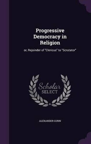 Progressive Democracy in Religion: Or, Rejoinder of Clericus to Scrutator