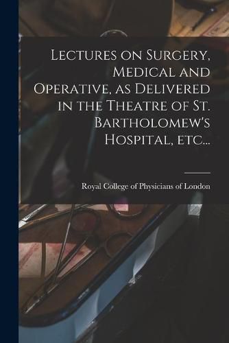 Cover image for Lectures on Surgery, Medical and Operative, as Delivered in the Theatre of St. Bartholomew's Hospital, Etc...