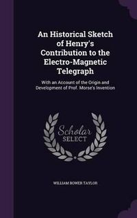 Cover image for An Historical Sketch of Henry's Contribution to the Electro-Magnetic Telegraph: With an Account of the Origin and Development of Prof. Morse's Invention