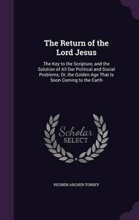 Cover image for The Return of the Lord Jesus: The Key to the Scripture, and the Solution of All Our Political and Social Problems; Or, the Golden Age That Is Soon Coming to the Earth