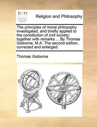 Cover image for The Principles of Moral Philosophy Investigated, and Briefly Applied to the Constitution of Civil Society: Together with Remarks ... by Thomas Gisborne, M.A. the Second Edition, Corrected and Enlarged.