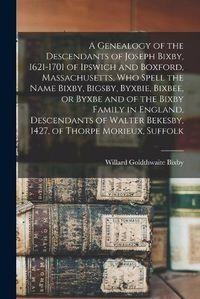 Cover image for A Genealogy of the Descendants of Joseph Bixby, 1621-1701 of Ipswich and Boxford, Massachusetts, who Spell the Name Bixby, Bigsby, Byxbie, Bixbee, or Byxbe and of the Bixby Family in England, Descendants of Walter Bekesby, 1427, of Thorpe Morieux, Suffolk