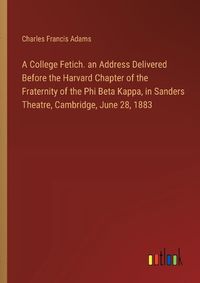 Cover image for A College Fetich. an Address Delivered Before the Harvard Chapter of the Fraternity of the Phi Beta Kappa, in Sanders Theatre, Cambridge, June 28, 1883