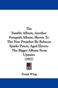 Cover image for The Fambly Album, Another Fotygraft Album, Shown to the New Preacher by Rebecca Sparks Peters, Aged Eleven: The Bigger Album from Upstairs (1917)