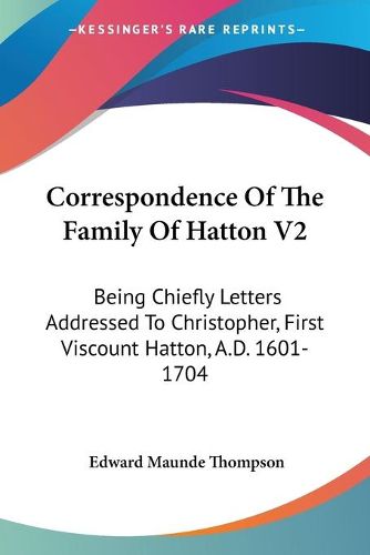 Correspondence of the Family of Hatton V2: Being Chiefly Letters Addressed to Christopher, First Viscount Hatton, A.D. 1601-1704