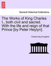 Cover image for The Works of King Charles I., Both Civil and Sacred. with the Life and Reign of That Prince [By Peter Heylyn].