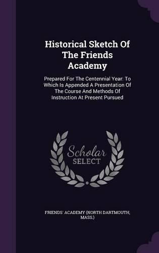 Cover image for Historical Sketch of the Friends Academy: Prepared for the Centennial Year: To Which Is Appended a Presentation of the Course and Methods of Instruction at Present Pursued