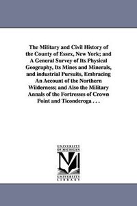 Cover image for The Military and Civil History of the County of Essex, New York; and A General Survey of Its Physical Geography, Its Mines and Minerals, and industrial Pursuits, Embracing An Account of the Northern Wilderness; and Also the Military Annals of the Fortresses of