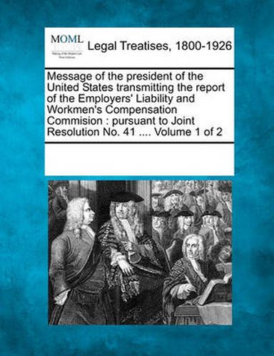 Cover image for Message of the President of the United States Transmitting the Report of the Employers' Liability and Workmen's Compensation Commision: Pursuant to Joint Resolution No. 41 .... Volume 1 of 2