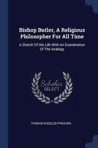 Bishop Butler, a Religious Philosopher for All Time: A Sketch of His Life with an Examination of the Analogy