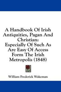 Cover image for A Handbook of Irish Antiquities, Pagan and Christian: Especially of Such as Are Easy of Access Form the Irish Metropolis (1848)