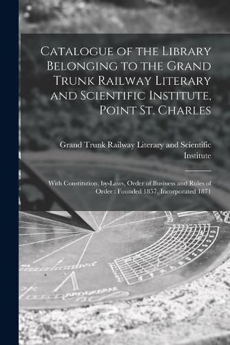 Cover image for Catalogue of the Library Belonging to the Grand Trunk Railway Literary and Scientific Institute, Point St. Charles: With Constitution, By-laws, Order of Business and Rules of Order: Founded 1857, Incorporated 1871