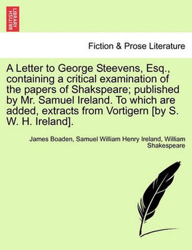 Cover image for A Letter to George Steevens, Esq., Containing a Critical Examination of the Papers of Shakspeare; Published by Mr. Samuel Ireland. to Which Are Added, Extracts from Vortigern [By S. W. H. Ireland].