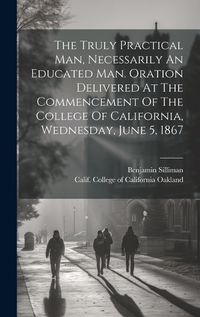 Cover image for The Truly Practical Man, Necessarily An Educated Man. Oration Delivered At The Commencement Of The College Of California, Wednesday, June 5, 1867