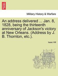 Cover image for An Address Delivered ... Jan. 8, 1828, Being the Thirteenth Anniversary of Jackson's Victory at New Orleans. (Address by J. B. Thornton, Etc.).