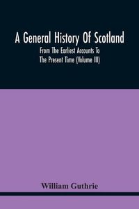 Cover image for A General History Of Scotland: From The Earliest Accounts To The Present Time (Volume Iii)