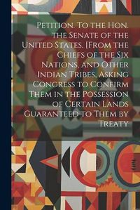 Cover image for Petition. To the Hon. the Senate of the United States. [From the Chiefs of the Six Nations, and Other Indian Tribes, Asking Congress to Confirm Them in the Possession of Certain Lands Guaranteed to Them by Treaty