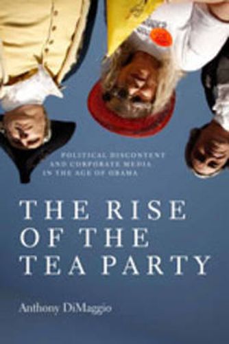 Cover image for The Rise of the Tea Party: Political Discontent and Corporate Media in the Age of Obama