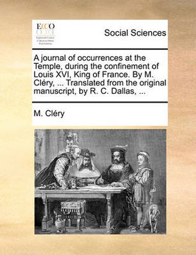 A Journal of Occurrences at the Temple, During the Confinement of Louis XVI, King of France. by M. Clry, ... Translated from the Original Manuscript, by R. C. Dallas, ...