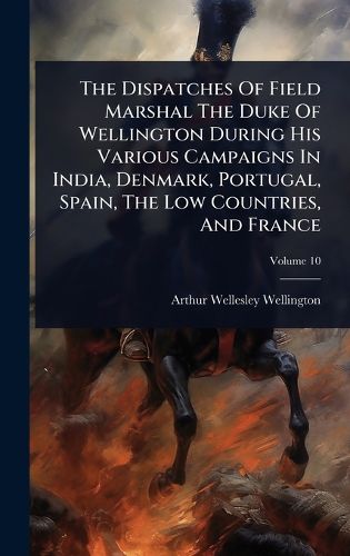 Cover image for The Dispatches Of Field Marshal The Duke Of Wellington During His Various Campaigns In India, Denmark, Portugal, Spain, The Low Countries, And France