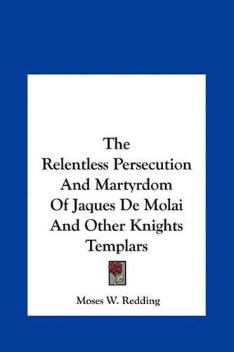 Cover image for The Relentless Persecution and Martyrdom of Jaques de Molai the Relentless Persecution and Martyrdom of Jaques de Molai and Other Knights Templars and Other Knights Templars