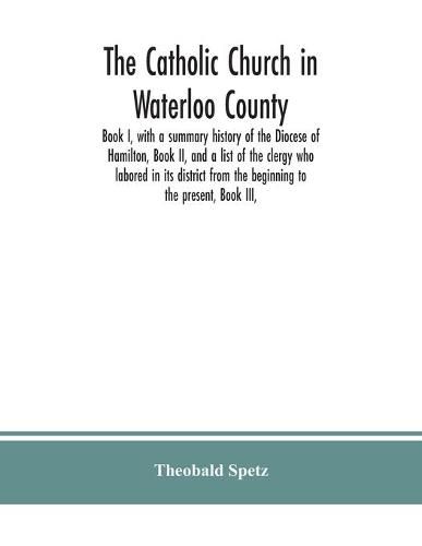 Cover image for The Catholic Church in Waterloo County: Book I, with a summary history of the Diocese of Hamilton, Book II, and a list of the clergy who labored in its district from the beginning to the present, Book III,