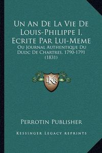 Cover image for Un an de La Vie de Louis-Philippe I, Ecrite Par Lui-Meme: Ou Journal Authentique Du Dudc de Chartres, 1790-1791 (1831)