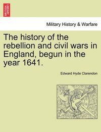 Cover image for The History of the Rebellion and Civil Wars in England, Begun in the Year 1641.