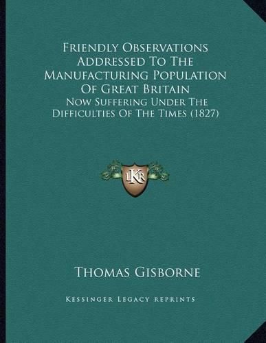 Cover image for Friendly Observations Addressed to the Manufacturing Population of Great Britain: Now Suffering Under the Difficulties of the Times (1827)