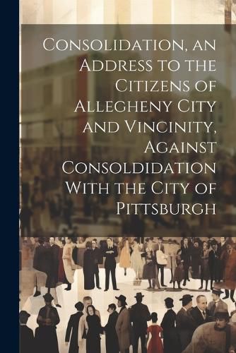 Cover image for Consolidation, an Address to the Citizens of Allegheny City and Vincinity, Against Consoldidation With the City of Pittsburgh