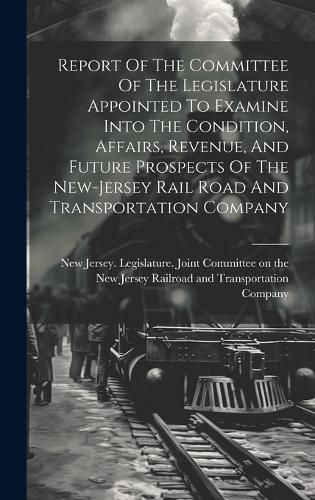 Cover image for Report Of The Committee Of The Legislature Appointed To Examine Into The Condition, Affairs, Revenue, And Future Prospects Of The New-jersey Rail Road And Transportation Company