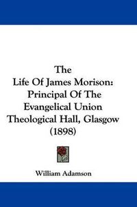 Cover image for The Life of James Morison: Principal of the Evangelical Union Theological Hall, Glasgow (1898)