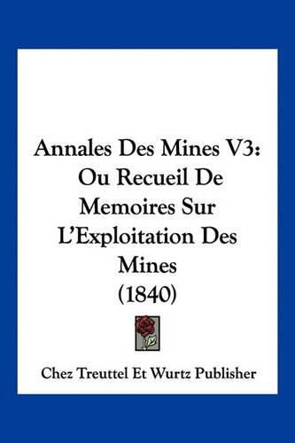 Annales Des Mines V3: Ou Recueil de Memoires Sur L'Exploitation Des Mines (1840)