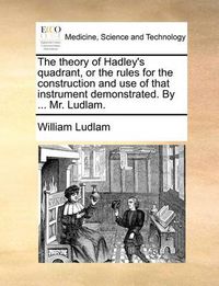 Cover image for The Theory of Hadley's Quadrant, or the Rules for the Construction and Use of That Instrument Demonstrated. by ... Mr. Ludlam.