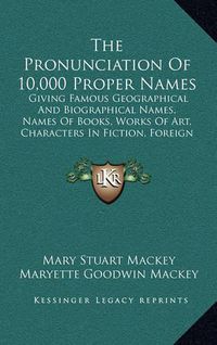 Cover image for The Pronunciation of 10,000 Proper Names: Giving Famous Geographical and Biographical Names, Names of Books, Works of Art, Characters in Fiction, Foreign Titles, Etc. (1909)