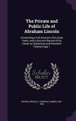 Cover image for The Private and Public Life of Abraham Lincoln: Comprising a Full Account of His Early Years, and a Succinct Record of His Career as Statesman and President Volume Copy 1