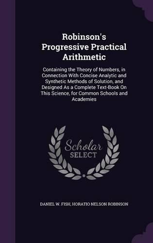 Robinson's Progressive Practical Arithmetic: Containing the Theory of Numbers, in Connection with Concise Analytic and Synthetic Methods of Solution, and Designed as a Complete Text-Book on This Science, for Common Schools and Academies