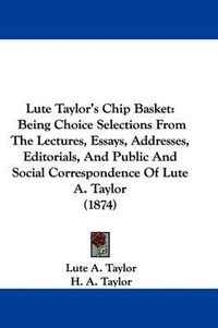 Cover image for Lute Taylor's Chip Basket: Being Choice Selections From The Lectures, Essays, Addresses, Editorials, And Public And Social Correspondence Of Lute A. Taylor (1874)