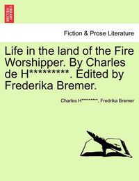 Cover image for Life in the Land of the Fire Worshipper. by Charles de H*********. Edited by Frederika Bremer.