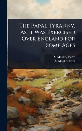 Cover image for The Papal Tyranny, As It Was Exercised Over England For Some Ages