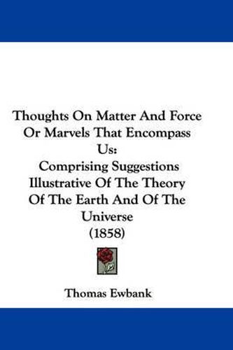 Thoughts on Matter and Force or Marvels That Encompass Us: Comprising Suggestions Illustrative of the Theory of the Earth and of the Universe (1858)