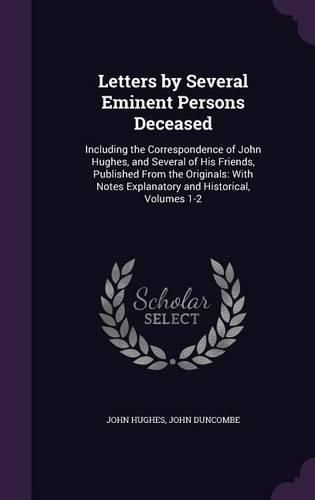 Letters by Several Eminent Persons Deceased: Including the Correspondence of John Hughes, and Several of His Friends, Published from the Originals: With Notes Explanatory and Historical, Volumes 1-2