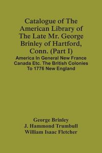 Cover image for Catalogue Of The American Library Of The Late Mr. George Brinley Of Hartford, Conn. (Part I) America In General New France Canada Etc. The British Colonies To 1776 New England