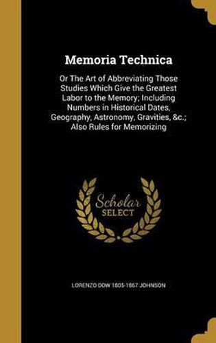 Memoria Technica: Or the Art of Abbreviating Those Studies Which Give the Greatest Labor to the Memory; Including Numbers in Historical Dates, Geography, Astronomy, Gravities, &C.; Also Rules for Memorizing