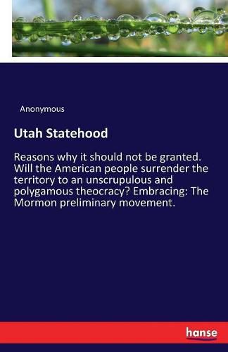 Cover image for Utah Statehood: Reasons why it should not be granted. Will the American people surrender the territory to an unscrupulous and polygamous theocracy? Embracing: The Mormon preliminary movement.