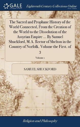 The Sacred and Prophane History of the World Connected, From the Creation of the World to the Dissolution of the Assyrian Empire ... By Samuel Shuckford, M.A. Rector of Shelton in the Country of Norfolk. Volume the First. of 3; Volume 1