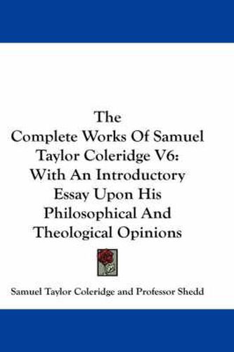 Cover image for The Complete Works Of Samuel Taylor Coleridge V6: With An Introductory Essay Upon His Philosophical And Theological Opinions