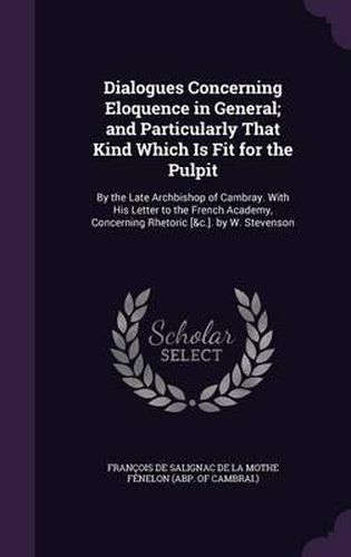 Dialogues Concerning Eloquence in General; And Particularly That Kind Which Is Fit for the Pulpit: By the Late Archbishop of Cambray. with His Letter to the French Academy, Concerning Rhetoric [&C.]. by W. Stevenson