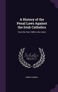 Cover image for A History of the Penal Laws Against the Irish Catholics: From the Year 1689, to the Union