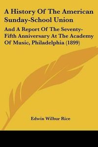 Cover image for A History of the American Sunday-School Union: And a Report of the Seventy-Fifth Anniversary at the Academy of Music, Philadelphia (1899)